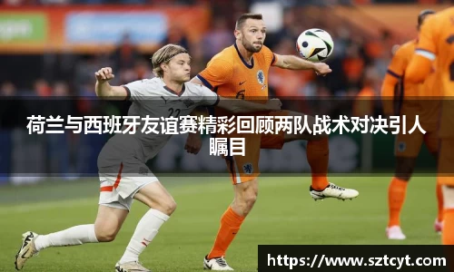 荷兰与西班牙友谊赛精彩回顾两队战术对决引人瞩目